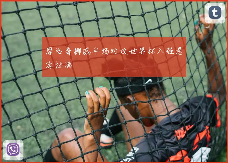 摩洛哥挪威半场对攻世界杯八强悬念拉满