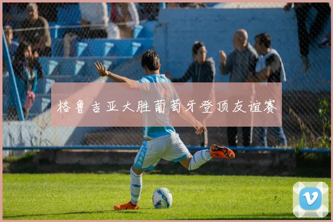 格鲁吉亚大胜葡萄牙登顶友谊赛