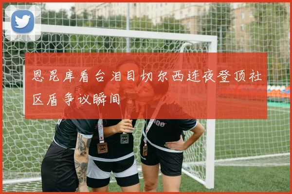 恩昆库看台泪目切尔西连夜登顶社区盾争议瞬间