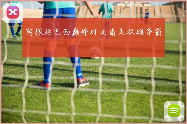 阿根廷巴西巅峰对决南美双雄争霸
