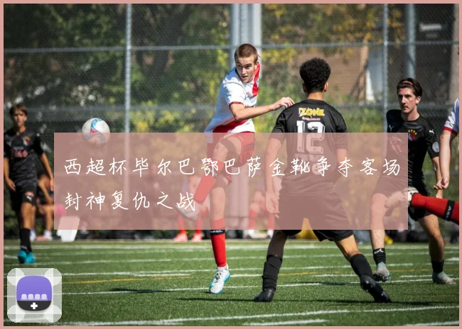 西超杯毕尔巴鄂巴萨金靴争夺客场封神复仇之战
