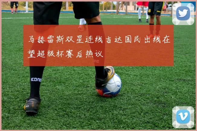 马赫雷斯双星连线吉达国民出线在望超级杯赛后热议