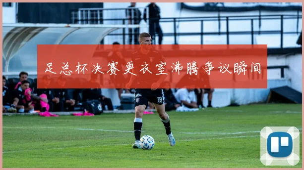 足总杯决赛更衣室沸腾争议瞬间