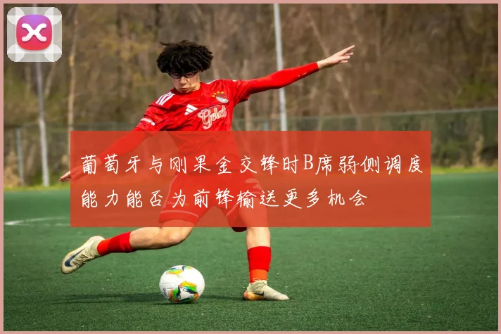 葡萄牙与刚果金交锋时B席弱侧调度能力能否为前锋输送更多机会