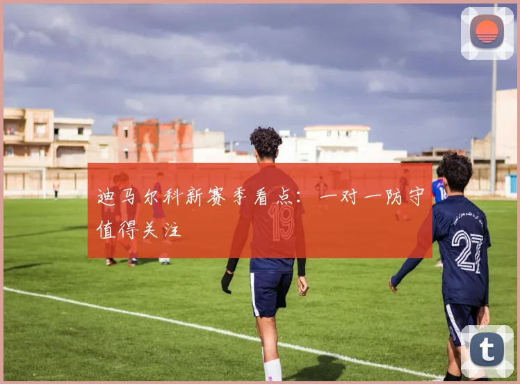 迪马尔科新赛季看点:一对一防守值得关注