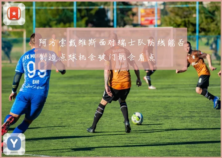 阿方索戴维斯面对瑞士队防线能否制造点球机会破门机会看点