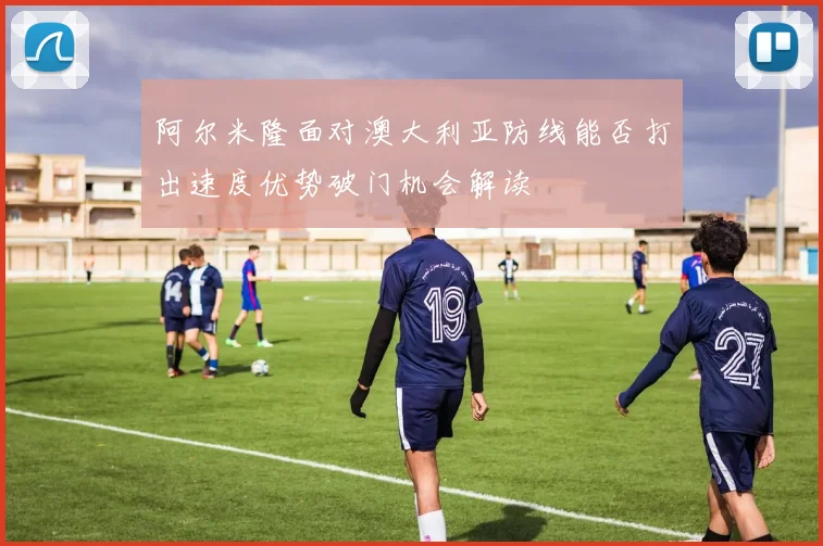 阿尔米隆面对澳大利亚防线能否打出速度优势破门机会解读