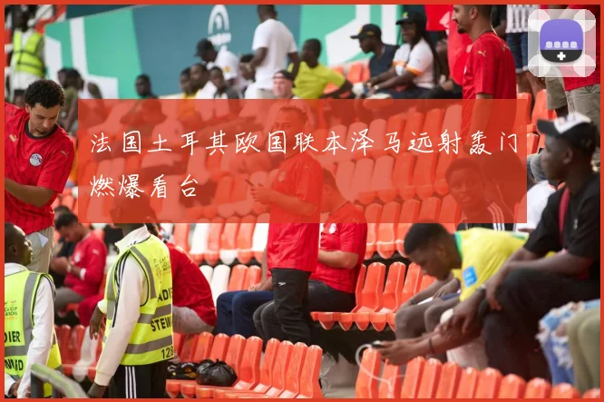 法国土耳其欧国联本泽马远射轰门燃爆看台