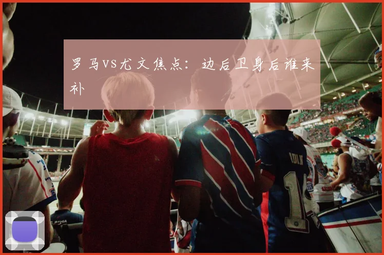 罗马vs尤文焦点：边后卫身后谁来补