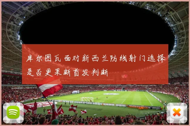 库尔图瓦面对新西兰防线射门选择是否更果断首发判断