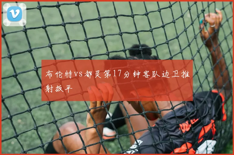 布伦特vs都灵第17分钟客队边卫推射扳平