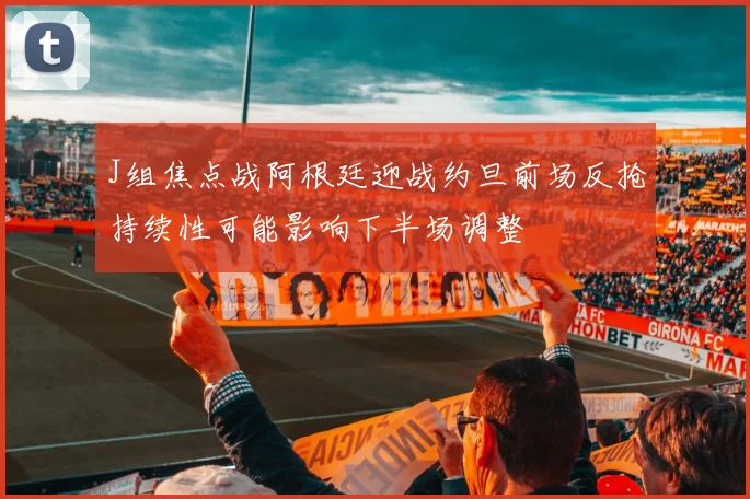 J组焦点战阿根廷迎战约旦前场反抢持续性可能影响下半场调整