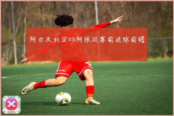 阿尔及利亚vs阿根廷赛前进球前瞻