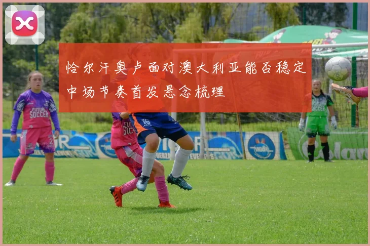 恰尔汗奥卢面对澳大利亚能否稳定中场节奏首发悬念梳理