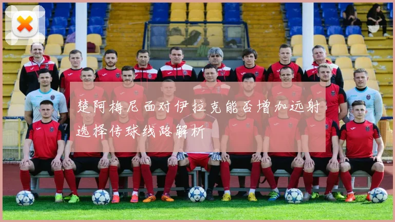 楚阿梅尼面对伊拉克能否增加远射选择传球线路解析