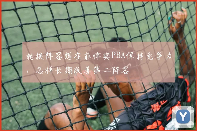 轮换阵容想在菲律宾PBA保持竞争力，怎样长期改善第二阵容