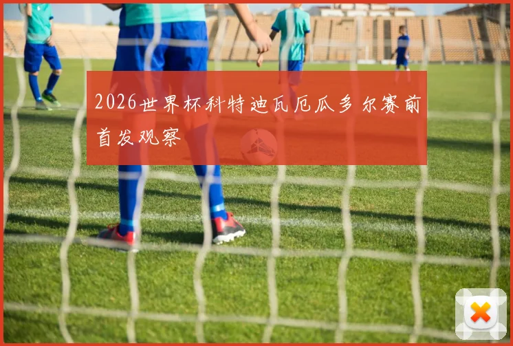 2026世界杯科特迪瓦厄瓜多尔赛前首发观察