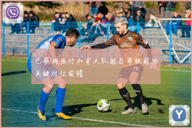 巴萨姆面对加拿大队能否串联前场关键对位前瞻