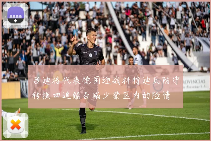 吕迪格代表德国迎战科特迪瓦防守转换回追能否减少禁区内的险情