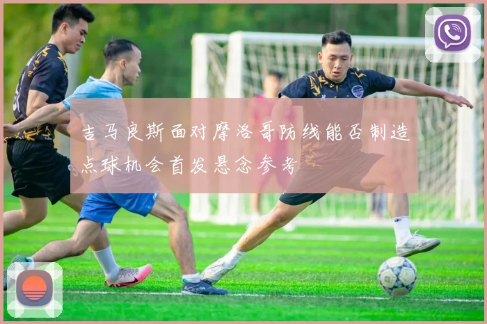 吉马良斯面对摩洛哥防线能否制造点球机会首发悬念参考