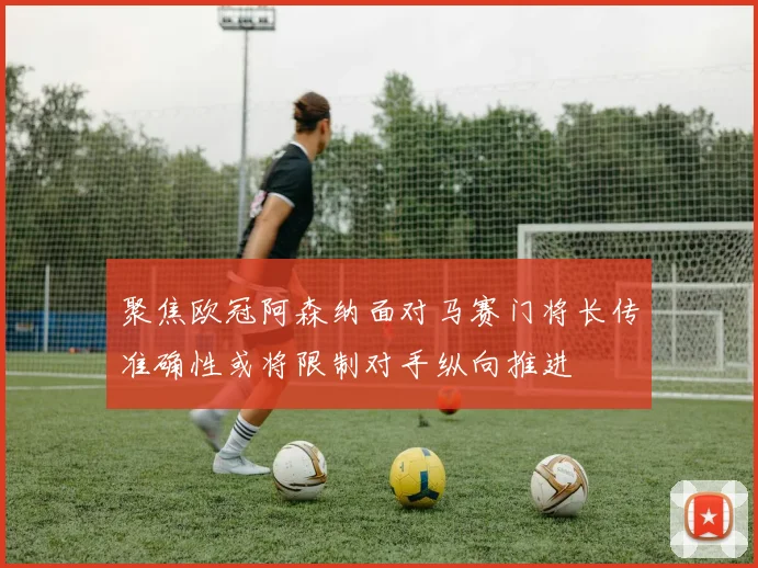 聚焦欧冠阿森纳面对马赛门将长传准确性或将限制对手纵向推进