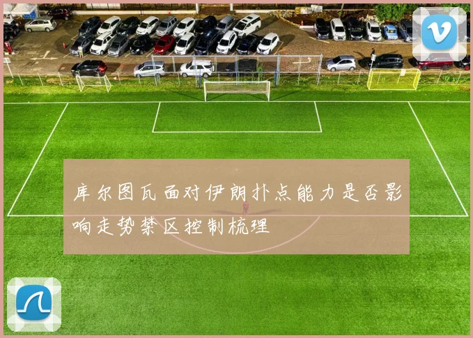 库尔图瓦面对伊朗扑点能力是否影响走势禁区控制梳理