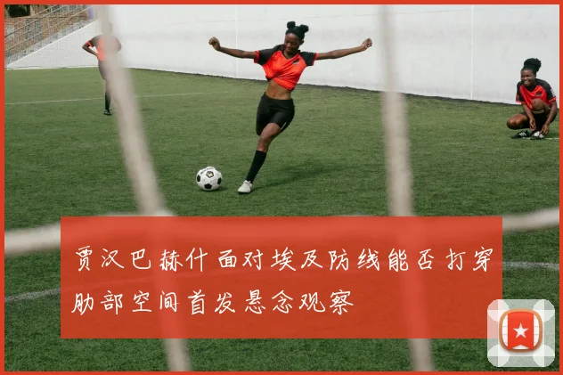贾汉巴赫什面对埃及防线能否打穿肋部空间首发悬念观察
