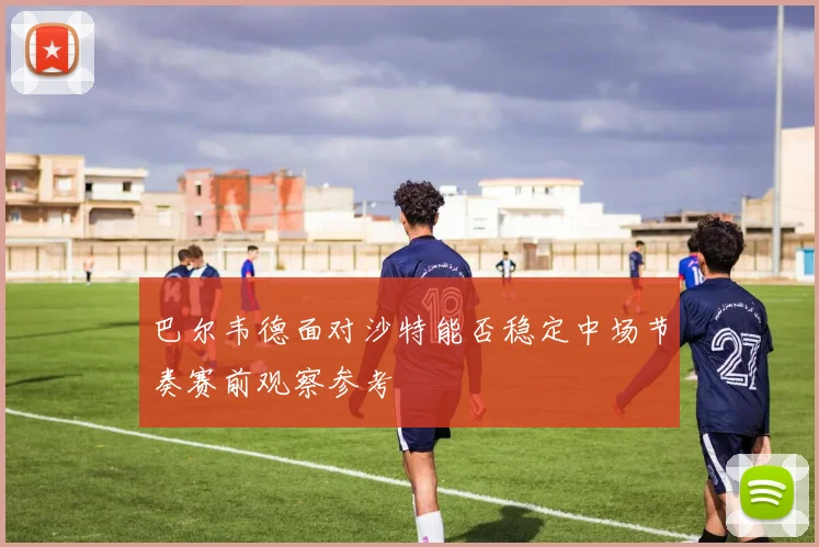 巴尔韦德面对沙特能否稳定中场节奏赛前观察参考