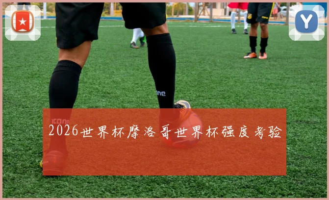 2026世界杯摩洛哥世界杯强度考验