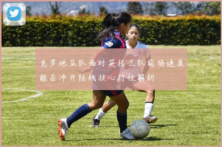 克罗地亚队面对英格兰队前场速度能否冲开防线核心对位解析