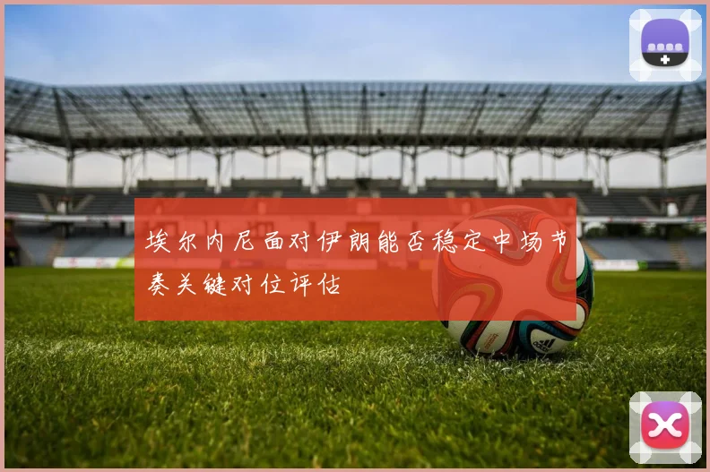 埃尔内尼面对伊朗能否稳定中场节奏关键对位评估