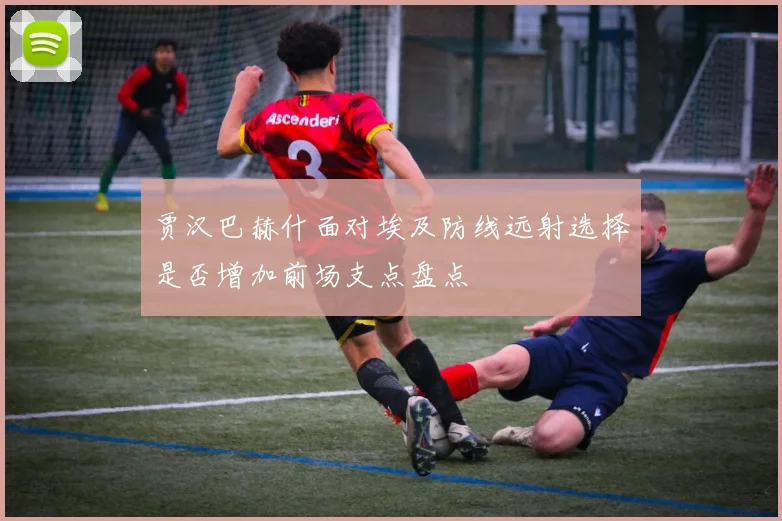 贾汉巴赫什面对埃及防线远射选择是否增加前场支点盘点