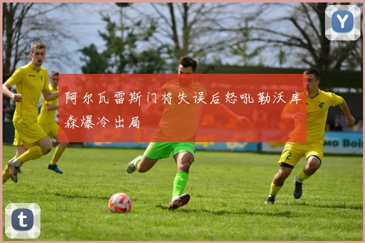 阿尔瓦雷斯门将失误后怒吼勒沃库森爆冷出局