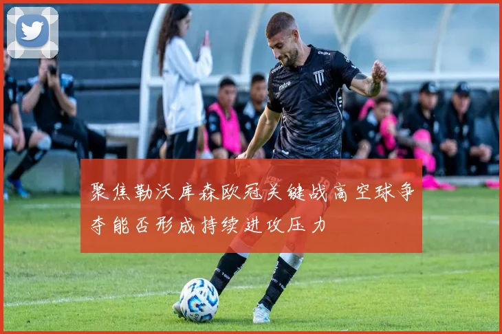 聚焦勒沃库森欧冠关键战高空球争夺能否形成持续进攻压力