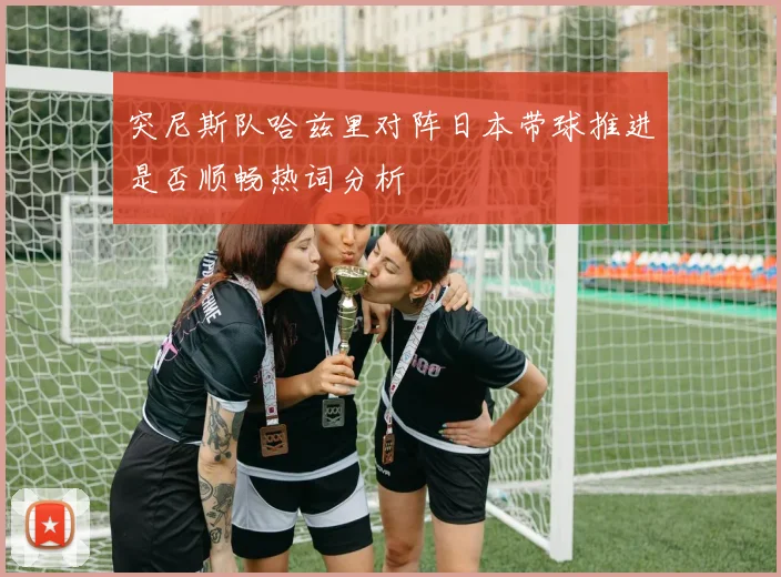 突尼斯队哈兹里对阵日本带球推进是否顺畅热词分析